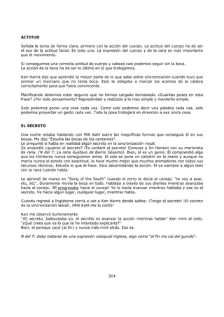 ACTITUD
Señala la toma de forma clara, primero con la acción del cuerpo. La actitud del cuerpo ha de ser
el eco de la actitud facial. Es todo uno. La expresión del cuerpo y de la cara es más importante
que el movimiento.
Si conseguimos una correcta actitud de cuerpo y cabeza casi podemos seguir sin la boca.
La acción de la boca ha de ser lo último en lo que trabajemos.
Ken Harris dijo que aprendió la mayor parte de lo que sabe sobre sincronización cuando tuvo que
animar un marciano que no tenía boca. Esto le obligaba a marcar los acentos de la cabeza
correctamente para que fuera convincente.
Planificando debemos estar seguros que no hemos cargado demasiado. ¿Cuántas poses en esta
frase? ¿Por este pensamiento? Represéntalo y redúcelo a lo mas simple y mantenlo simple.
Solo podemos poner una cosa cada vez. Como solo podemos decir una palabra cada vez, solo
podemos proyectar un gesto cada vez. Toda la pose trabajará en dirección a esa única cosa.
EL SECRETO
Una noche estaba hablando con Milt Kahl sobre las magníficas formas que conseguía él en sus
bocas. Me dijo "Estudia las bocas de los cantantes".
Le pregunté si había en realidad algún secreto en la sincronización vocal.
Se encendió ¿quieres el secreto? ¡Te contaré el secreto! Conoces a Jin Henson con su marioneta
de rana. (N del T: La rana Gustavo de Barrio Sésamo). Bien, él es un genio. Él comprendió algo
que los titiriteros nunca consiguieron antes. El solo se pone un calcetín en la mano y aunque no
marca nunca el sonido con exactitud, lo hace mucho mejor que muchos animadores con todos sus
recursos técnicos. Estudia lo que él hace. Esta desarrollando la acción. El va siempre a algún lado
con la rana cuando habla.
Lo aprendí de nuevo en "Song of the South" cuando el zorro le decía al conejo: "te voy a asar,
etc, etc". Duramente movía la boca en todo. Hablaba a través de sus dientes mientras avanzaba
hacia el conejo. ¡El progresaba hacia el conejo! Yo lo hacía avanzar mientras hablaba y ese es el
secreto. Ve hacia algún lugar, cualquier lugar, mientras habla.
Cuando regresé a Inglaterra corría a ver a Ken Harris dando saltos: ¡Tengo el secreto! ¡El secreto
de la sincronización labial!, ¡Milt Kahl me lo contó!
Ken me observó burlonamente
"¡El secreto, balbuceaba yo, el secreto es avanzar la acción mientras habla!" Ken miró al cielo.
"¿Qué crees que es lo que te he intentado explicarte?"
Bien, el penique cayó (al fin) y nunca más miré atrás. Eso es.
N del T: debe tratarse de una expresión coloquial inglesa, algo como "al fin me caí del guindo".
314
 