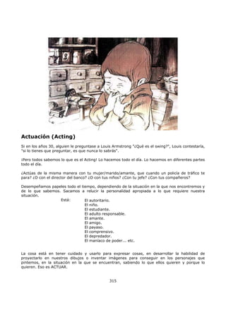 Actuación (Acting)
Si en los años 30, alguien le preguntase a Louis Armstrong "¿Qué es el swing?", Louis contestaría,
"si lo tienes que preguntar, es que nunca lo sabrás".
¡Pero todos sabemos lo que es el Acting! Lo hacemos todo el día. Lo hacemos en diferentes partes
todo el día.
¿Actúas de la misma manera con tu mujer/marido/amante, que cuando un policía de tráfico te
para? ¿O con el director del banco? ¿O con tus niños? ¿Con tu jefe? ¿Con tus compañeros?
Desempeñamos papeles todo el tiempo, dependiendo de la situación en la que nos encontremos y
de lo que sabemos. Sacamos a relucir la personalidad apropiada a lo que requiere nuestra
situación.
Está:
La cosa está en tener cuidado y usarlo para expresar cosas, en desarrollar la habilidad de
proyectarlo en nuestros dibujos o inventar imágenes para conseguir en los personajes que
pintemos, en la situación en la que se encuentran, sabiendo lo que ellos quieren y porque lo
quieren. Eso es ACTUAR.
315
El autoritario.
El niño.
El estudiante.
El adulto responsable.
El amante.
El amigo.
El payaso.
El comprensivo.
El depredador.
El maníaco de poder... etc.
 