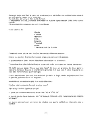 Queremos dejar algo claro a través de un personaje en particular. Una representación clara de
que es lo que va a pasar con el personaje.
Haz cada cosa por vez y se claro como el cristal.
Si empezamos con eso, podremos profundizar en nuestra representación tanto como seamos
capaces.
Ciertamente todos conocemos las emociones básicas.
Todos sabemos de:
Conociendo estas, solo se trata de cómo las manejan diferentes personas.
Solo es una cuestión de ensanchar nuestro rango para acomodar más papeles.
Lo que hacemos de forma natural mediante la observación y la experiencia.
Y teniendo y desarrollando la habilidad de proyectarla en los personajes con los que trabajamos.
Milt Kahk siempre decía: "Pienso que sólo hazlo". Si tienes un problema te debes poner a
resolverlo. Consigue después el entendimiento profundo de lo que eres. Y sabes después lo que
eres. Sólo mantenlo hasta que lo consigas.
Y "echa bastante rato pensando en la forma en que harás el mejor trabajo de poner la actuación
en pantalla, poniendo lo que has de poner".
Métete dentro del personaje ¿Qué es lo que quiere hacer?
E incluso más interesante ¿Por qué lo quiere hacer?
¿Qué estoy haciendo y por qué lo hago?
La gente que realmente sabe como actuar dice: "NO ACTÚES, SE".
La estrella de cine Gene Hackman, dijo "YO TRABAJO COMO UN LOCO PARA NUNCA SER COGIDO
ACTUANDO".
Los buenos actores hacen un montón de estudios para que la realidad que interpreten sea su
realidad.
316
Miedo.
Codicia.
Hambre.
Frio.
Lujuria.
Vanidad.
Amor.
Y la necesidad de dormir.
 