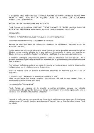 El estupendo actor, Ned Beatty dijo "ALGUNOS ACTORES SE HIPNOTIZAN ELLOS MISMOS PARA
HACER EL PAPEL, PERO HAY UN PEQUEÑO GRUPO DE ACTORES, QUE ACTUALMENTE
HIPNOTIZAN A LA AUDIENCIA".
ASÍ QUE LA IDEA ES HIPNOTIZAR A LA AUDIENCIA.
Frank Thomas usa la palabra "CAUTIVAR" "ESTAS TRATANDO DE CAPTAR LA ATENCIÓN DE LA
AUDIENCIA Y MANTENERLA. Agárrala con algo REAL con lo que puedan identificarse".
CONCLUSIÓN:
Tratamos de hacerlo tan real, super real, que es una visión compulsiva.
Experimentamos la emoción y EXAGERAMOS el resultado.
Siempre he sido acorralado por animadores alrededor del refrigerador, hablando sobre "La
Actuación" (ACTING).
Es bien sabido que un montón de artistas puede contar una lucha terrorífica, pero cuando ves sus
dibujos, es una muerte relatada de lo que realmente les gustaría. Y cuanto más cuando sus
dibujos se mueven alrededor. Pueden ver la fuerza y debilidad de una persona perfectamente.
Si fuésemos un frío pez, una persona superficial o una ruina emocional, sería todo por ver... Por lo
que solo podemos expresarnos lo mejor que podemos con lo que tenemos para ofrecer emocional
y técnicamente.
Pero un buen profesional, debería ser capaz de manejar un basto rango de material de actuación,
cualquiera que sea el estado emocional de su mente.
Existe la historia sobre un hombre fuertemente deprimido en Alemania que fue a ver un
psiquiatra.
El psiquiatra dijo: "Ha perdido su sentido del humor en la vida".
Usted necesita echar una buena carcajada. Vaya al circo. Allí está un gran payaso, Grock, el
hombre más gracioso que se haya visto.
La respuesta fue "Yo soy Grock".
Frank Tomas, un maestro de la empatía y pathos animados, siempre me criticaba
(constructivamente) por perder demasiado tiempo en animación circundante espectacular y no lo
suficiente en ir directamente al centro emocional.
Parte de la razón era que no me sentía que fuese aún lo suficientemente bueno para él. Por lo que
trabajamos en el "mundo" de pieza y dejábamos el "Hamlet" para el final. Pero la crítica de Frank
era válida.
317
 