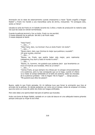 Animación era la clase de estancamiento cuando empezamos a hacer "Quién engañó a Rogger
Rabbit" y Frank me mandó a una maravillosa carta de ánimo, incluyendo: "Si consigues esto,
serás un héroe".
Llevaba la carta de Frank en mi bolsillo durante los 2 años y medio de producción la reelería cada
vez que las cosas se volvían tormentosas.
Cuando la película terminó y fue un éxito, Frank no me escribió.
2 meses después fue la película del año y de Frank nada.
3 meses después le llamé:
Bueno, sabía lo que Frank pensaba. En mi defensa tuve que forzar la animación que hice al
principio de la película. En donde podíamos ver como era el conejo, antes de empezar el tiroteo,
que era como un cruce de cañón de chicle con fuegos artificiales.
Pero esto daba una oportunidad real para el pathos que buscaba.
Hubo una toma de Roger Rabbit, sentado en un cubo de basura en una callejuela trasera gritando
porque creía que su mujer le era infiel.
318
"Hola Frank",
"....Siiii.... "
"Hola Frank, bien, ¡Lo hicimos! ¡Fue un éxito Frank! ¡Un éxito!".
"....Siiii.... "
"Quiero decir, bien, que ¡hicimos lo mejor que pudimos y sucedió!".
¡Un gran suceso, enorme!
"....Siiii.... "
"Bueno, se, Frank, que podría haber sido mejor, pero realmente
trabajamos muy duro y todo el mundo lo amó!".
"....Siiii.... "
"Bueno, er, hummm, me gustaría que pudieras decir que levantamos un
truco al nivel de una novedad, ¡Pero es un éxito!".
"....Siiii.... "
"Vamos Frank, se que siempre me criticas por no atrapar emocionalmente
a la audiencia, pero tu has conseguido que yo lo haga, cuando el villano
va a matar al conejo bañándolo en el baño de acetona, todos los chavales
de la audiencia gritaban. "¿No lo hagas! ¡No lo hagas!" ... (larga pausa)...
"Me gustaría que ellos les pasara".
 