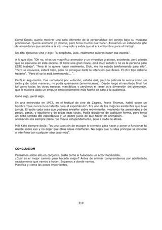 Como Grock, quería mostrar una cara diferente de la personalidad del conejo bajo su máscara
profesional. Quería animarlo yo mismo, pero tenía mucho que hacer. Teníamos un estupendo jefe
de animadores que estaba a la vez muy solo y sabía que el era el hombre para el trabajo.
Un alto ejecutivo vino y dijo: "A propósito, Dick, realmente quieres hacer esa escena".
A lo que dije: "Oh no, el es un magnifico animador y un inventivo gracioso, excelente, pero pienso
que se equivoca en esta escena. El tiene una gran novia, está muy subido y no es la persona para
ESTE trabajo". "Pero él lo quiere hacer realmente, Dick, me ha estado telefoneando para ello".
"Pero se equivoca, estará bien, pero no consigue darle la intención que deseo. El otro tipo debería
hacerlo". "Pero él ya lo está terminando... ".
Perdí el argumento. Fue rechazado por votación, estaba mal, pero la película la sentía como un
éxito y de todas maneras, no podía quemarme (enemistarme). Desde luego el resultado final fue
tal como todas las otras escenas maniáticas y perdimos el tener otra dimensión del personaje,
que le hubiera dado un empuje emocionalmente más fuerte de cara a la audiencia.
Gané algo, perdí algo.
En una entrevista en 1972, en el festival de cine de Zagreb, Frank Thomas, habló sobre un
hombre "que nunca tuvo talento para el espectáculo". Era uno de los mejores asistentes que tuve
jamás. El sabía cada cosa que pudieras enseñar sobre movimiento, moviendo los personajes y de
pesos, pasos, y equilibrio y de todas esas cosas. Podía dibujarlos de cualquier forma, pero tenía
un débil sentido del espectáculo y un pobre juicio de que hacer en animación. Su
animación era siempre plana. Se movía estupendamente, pero a nadie le atraía.
Milt Kaht siempre decía: "es una cuestión de escoger lo correcto para hacer y poner a funcionar tu
mente sobre eso y no dejar que otras ideas interfieran. No dejes que tu idea principal se entierre
o interfiera con cualquier otra cosa más".
CONCLUSION
Pensamos sobre ello en conjunto. Justo como si fuésemos un actor haciéndolo.
¿Cuál es el mejor camino para hacerlo mejor? Antes de animar comprendamos por adelantado
exactamente que vamos a hacer. Sepamos a donde vamos.
Planifica y cierra las poses importantes.
319
 