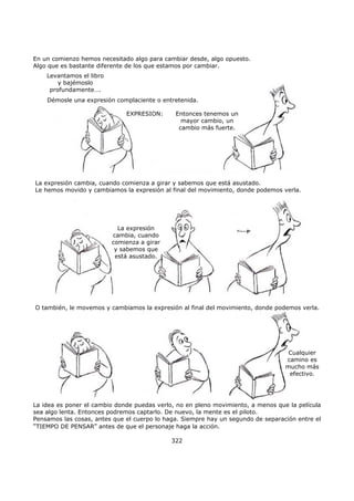 En un comienzo hemos necesitado algo para cambiar desde, algo opuesto.
Algo que es bastante diferente de los que estamos por cambiar.
La idea es poner el cambio donde puedas verlo, no en pleno movimiento, a menos que la película
sea algo lenta. Entonces podremos captarlo. De nuevo, la mente es el piloto.
Pensamos las cosas, antes que el cuerpo lo haga. Siempre hay un segundo de separación entre el
"TIEMPO DE PENSAR" antes de que el personaje haga la acción.
322
Levantamos el libro
y bajémoslo
profundamente….
Démosle una expresión complaciente o entretenida.
Entonces tenemos un
mayor cambio, un
cambio más fuerte.
EXPRESION:
La expresión cambia, cuando comienza a girar y sabemos que está asustado.
Le hemos movido y cambiamos la expresión al final del movimiento, donde podemos verla.
La expresión
cambia, cuando
comienza a girar
y sabemos que
está asustado.
O también, le movemos y cambiamos la expresión al final del movimiento, donde podemos verla.
Cualquier
camino es
mucho más
efectivo.
 