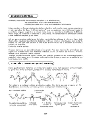 LENGUAJE CORPORAL
El brillante director de arte/diseñador de Disney, Ken Anderson dijo:
"La pantomima es el arte básico de la animación.
El lenguaje corporal es la raíz y afortunadamente es universal".
Estuve con Ken en Teheran, justo antes de la revolución y tenía mucho miedo cuando proyectaron
mi obra ganadora del Oscar "A Christmas Carol" para una audiencia iraní. Habíamos tratado de
poner tanto lenguaje corporal en la película hasta donde nos permitía la obra literaria de Dickens.
Desde luego, la audiencia no entendió ni una palabra. Un caricaturista de animación llamado
Chuck Jones vino después, y nos barrió.
Así que para nosotros, deberíamos de haber mantenido las palabras al mínimo y hacer todo
claramente a través de la pantomima. Debemos sentir que tenemos solo el cuerpo para contar la
historia. Es una gran idea estudiar el cine mudo. Si bien mucha de la actuación es ridícula y
gastada, es muy clara.
Casi como un arte perdido.
Un actor tiene que ser espontáneo hasta cierto grado. Pero para nosotros los animadores, ser
espontáneo es todo menos eso. Podemos sentarnos y darle un montón de intención. Podemos
ensayar cosas, probarlas y hacer cambios.
Tenemos un gran control de nuestro cuerpo y no estamos limitados por los imperativos físicos o
gravedad, edad, raza o sexo. De nuevo, podemos inventar lo que no existe en la realidad y aún
hacer que parezca creíble.
SIMETRÍA O "TWINING" (GEMELIZANDO)
Siento que la simetría ha tenido una mala prensa debido a una mala actuación en la animación.
La gente dice: "Evita la simetría", donde ambos brazos y manos hacen lo mismo.
324
Pero observa a cualquier político, predicador, orador, líder de lo que sea o experto en TV.
Cuando están exponiendo, sus brazos y manos se emparejan simétricamente.
Aquí un amplio patrón. (Entonces se
rompen)
(Necesitamos equilibrio,
armonía, abundancia)
Felicidad
para todos
Y tu decides
votarme o
mandarme dinero.
Para que pueda
repartir gloria.
Se dará ilustración,
armonía,
abundancia,
 