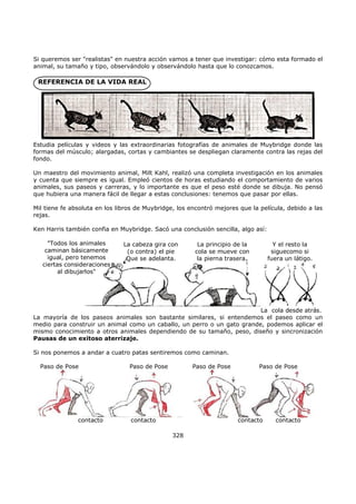 Si queremos ser "realistas" en nuestra acción vamos a tener que investigar: cómo esta formado el
animal, su tamaño y tipo, observándolo y observándolo hasta que lo conozcamos.
REFERENCIA DE LA VIDA REAL
Estudia películas y videos y las extraordinarias fotografías de animales de Muybridge donde las
formas del músculo; alargadas, cortas y cambiantes se despliegan claramente contra las rejas del
fondo.
Un maestro del movimiento animal, Milt Kahl, realizó una completa investigación en los animales
y cuenta que siempre es igual. Empleó cientos de horas estudiando el comportamiento de varios
animales, sus paseos y carreras, y lo importante es que el peso esté donde se dibuja. No pensó
que hubiera una manera fácil de llegar a estas conclusiones: tenemos que pasar por ellas.
Mil tiene fe absoluta en los libros de Muybridge, los encontró mejores que la película, debido a las
rejas.
Ken Harris también confia en Muybridge. Sacó una conclusión sencilla, algo así:
La cabeza gira con
(o contra) el pie
Que se adelanta.
La principio de la
cola se mueve con
la pierna trasera.
Y el resto la
siguecomo si
fuera un látigo.
La cola desde atrás.
"Todos los animales
caminan básicamente
igual, pero tenemos
ciertas consideraciones
al dibujarlos"
La mayoría de los paseos animales son bastante similares, si entendemos el paseo como un
medio para construir un animal como un caballo, un perro o un gato grande, podemos aplicar el
mismo conocimiento a otros animales dependiendo de su tamaño, peso, diseño y sincronización
Pausas de un exitoso aterrizaje.
Si nos ponemos a andar a cuatro patas sentiremos como caminan.
Paso de Pose Paso de Pose Paso de Pose Paso de Pose
contacto contacto contacto contacto
328
 