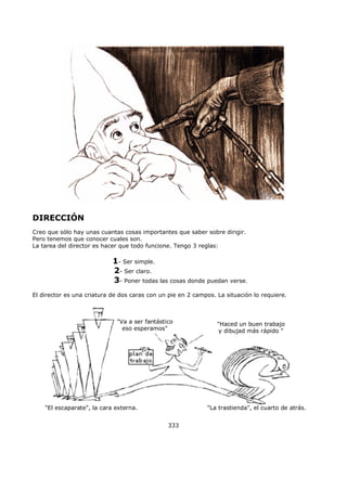 DIRECCIÓN
Creo que sólo hay unas cuantas cosas importantes que saber sobre dirigir.
Pero tenemos que conocer cuales son.
La tarea del director es hacer que todo funcione. Tengo 3 reglas:
1- Ser simple.
2- Ser claro.
3- Poner todas las cosas donde puedan verse.
El director es una criatura de dos caras con un pie en 2 campos. La situación lo requiere.
"El escaparate", la cara externa. "La trastienda", el cuarto de atrás.
"Va a ser fantástico
eso esperamos"
"Haced un buen trabajo
y dibujad más rápido "
333
 