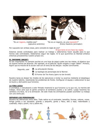 "Es un negocio, maldita sea!" "No es un negocio, es una expresión!"
(ejecutivo anónimo) Emery Hawkins (animador)
Por supuesto son ambas cosas, pero conocéis la regla de oro?
El que tiene el oro hace las reglas.
Estamos siendo contratados para realizar un trabajo y deberíamos hacer aquello para lo que
hemos sido contratados. Deberíamos seguir las reglas. Si lo que queremos es libertad artística
entonces proveeremos nuestro propio oro.
EL INFORME (BRIEF)
Es tan importante! Yo siempre escribo en una hoja de papel cuales son las metas, el objetivo que
se supone hemos de alcanzar. Por ejemplo, en la película "Quién engaño a roger rabbit": Primero,
lograr que la mezcla de la acción real con el reino de los dibujos resulte convincente.
Nuestra tarea es disipar los miedos de los ejecutivos e incitar su avaricia mediante el despliegue
de nuestro talento, resolviendo los problemas de frente. Configurar el equipo o seleccionar lo que
es bueno y demuestra que funciona.
LA TIRA LEICA
O animática, o storyboard a color filmado mostrará lo que funciona (y lo que no), la marcha del
trabajo. Sirve para que la gente conserve el sombrero puesto y se calme. Luego hacemos los
cambios a la leica, no a la animación. De este modo los animadores pueden acometer su trabajo
con una cierta paz.
SEPARAR LOS PERSONAJES
Muestre las diferencias entre ellos. Todo radica en el contraste: tamaños, formas, colores, voces.
Ponga juntos a los opuestos: grande y pequeño, gordo y flaco, alto y bajo, redondeado y
cuadrado, viejo y joven, rico y pobre etc.
334
A- La articulación Disney.
B- La tipología de personajes de la Warner.
C- El humor de Tex Avery (pero no tan brutal)
Segundo, usar
 