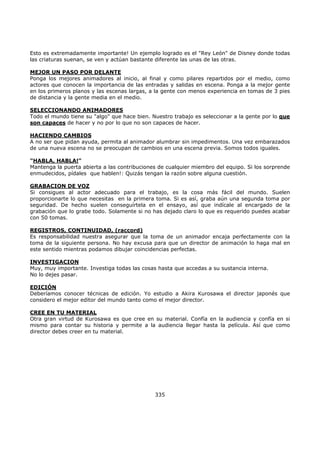 Esto es extremadamente importante! Un ejemplo logrado es el "Rey León" de Disney donde todas
las criaturas suenan, se ven y actúan bastante diferente las unas de las otras.
MEJOR UN PASO POR DELANTE
Ponga los mejores animadores al inicio, al final y como pilares repartidos por el medio, como
actores que conocen la importancia de las entradas y salidas en escena. Ponga a la mejor gente
en los primeros planos y las escenas largas, a la gente con menos experiencia en tomas de 3 pies
de distancia y la gente media en el medio.
SELECCIONANDO ANIMADORES
Todo el mundo tiene su "algo" que hace bien. Nuestro trabajo es seleccionar a la gente por lo que
son capaces de hacer y no por lo que no son capaces de hacer.
HACIENDO CAMBIOS
A no ser que pidan ayuda, permita al animador alumbrar sin impedimentos. Una vez embarazados
de una nueva escena no se preocupan de cambios en una escena previa. Somos todos iguales.
"HABLA, HABLA!"
Mantenga la puerta abierta a las contribuciones de cualquier miembro del equipo. Si los sorprende
enmudecidos, pídales que hablen!: Quizás tengan la razón sobre alguna cuestión.
GRABACION DE VOZ
Si consigues al actor adecuado para el trabajo, es la cosa más fácil del mundo. Suelen
proporcionarte lo que necesitas en la primera toma. Si es así, graba aún una segunda toma por
seguridad. De hecho suelen conseguírtela en el ensayo, así que indícale al encargado de la
grabación que lo grabe todo. Solamente si no has dejado claro lo que es requerido puedes acabar
con 50 tomas.
REGISTROS, CONTINUIDAD, (raccord)
Es responsabilidad nuestra asegurar que la toma de un animador encaja perfectamente con la
toma de la siguiente persona. No hay excusa para que un director de animación lo haga mal en
este sentido mientras podamos dibujar coincidencias perfectas.
INVESTIGACION
Muy, muy importante. Investiga todas las cosas hasta que accedas a su sustancia interna.
No lo dejes pasar.
EDICIÓN
Deberíamos conocer técnicas de edición. Yo estudio a Akira Kurosawa el director japonés que
considero el mejor editor del mundo tanto como el mejor director.
CREE EN TU MATERIAL
Otra gran virtud de Kurosawa es que cree en su material. Confía en la audiencia y confía en si
mismo para contar su historia y permite a la audiencia llegar hasta la película. Así que como
director debes creer en tu material.
335
 
