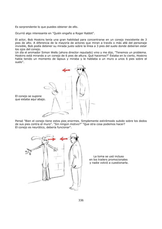 Es sorprendente lo que puedes obtener de ello.
Ocurrió algo interesante en "Quién engaño a Roger Rabbit".
El actor, Bob Hoskins tenía una gran habilidad para concentrarse en un conejo inexistente de 3
pies de alto. A diferencia de la mayoría de actores que miran a través o más allá del personaje
invisible, Bob podía detener su mirada justo sobre la línea a 3 pies del suelo donde deberían estar
los ojos del conejo.
Un día el animador Simon Wells (ahora director reputado) vino y me dijo, "Tenemos un problema.
Hoskins está mirando a un conejo de 6 pies de altura. Qué hacemos?" Estaba en lo cierto, Hoskins
había tenido un momento de lapsus y miraba y le hablaba a un muro a unos 6 pies sobre el
suelo".
El conejo se supone
que estaba aquí abajo.
Pensé "Bien el conejo tiene estos pies enormes. Simplemente estirémoslo subido sobre los dedos
de sus pies contra el muro". "Sin ningún motivo?" "Que otra cosa podemos hacer?
El conejo es neurótico, debería funcionar".
La toma se usó incluso
en los trailers promocionales
y nadie volvió a cuestionarla.
336
 