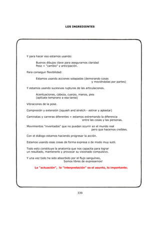 LOS INGREDIENTES
Y para hacer eso estamos usando:
Buenos dibujos clave para asegurarnos claridad
Peso = "cambio" y anticipación.
Para conseguir flexibilidad:
Estamos usando acciones solapadas (demorando cosas
y moviéndolas por partes)
Y estamos usando sucesivas rupturas de las articulaciones.
Acentuaciones, cabeza, cuerpo, manos, pies
(aplícate temprano a esa tarea)
Vibraciones de la pose.
Compresión y extensión (squash and stretch - estirar y aplastar)
Caminatas y carreras diferentes = estamos extremando la diferencia
entre las cosas y las personas.
Movimientos "inventados" que no pueden ocurrir en el mundo real
pero que hacemos creíbles.
Con el diálogo estamos haciendo progresar la acción.
Estamos usando esas cosas de forma expresa o de modo muy sutil.
Todo esto constituye la anatomía que nos capacita para lograr
un resultado, mantenerlo y provocar su visionado compulsivo.
Y una vez todo ha sido absorbido por el flujo sanguíneo,
Somos libres de expresarnos!
La "actuación", la "interpretación" es el asunto, lo importante.
339
 