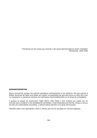 "Comienza con las cosas que conoces y las cosas desconocidas te serán reveladas"
Rembrandt, 1606-1669
AGRADECIMIENTOS
Ahora comprendo porque los autores agradecen profusamente a sus editores! Así que gracias a
Walter Donohue de Faber and Faber por sugerir la posibilidad de que este fuera un libro útil y por
su entusiasmo y paciencia mientras me demoraba interminablemente en la tarea de completarlo.
Y gracias al equipo de producción: Nigel Marsh, Kate Ward y Ron Costley por copiar con mi
formato poco ortodoxo y mis estrafalarias demandas. Linda Rosenberg de Farrrar, Straus y Giroux
ha sido una estimulante entusiasta y patrocinadora del libro a lo largo del trayecto.
También estoy muy agradecido a Roy E. Disney que me ha ayudado en muchos aspectos.
340
 