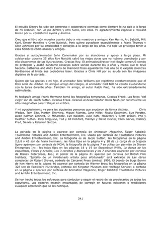 El estudio Disney ha sido tan generoso y cooperativo conmigo como siempre lo ha sido a lo largo
de mi relación, con un pie dentro y otro fuera, con ellos. Mi agradecimiento especial a Howard
Green por su consistente ayuda y ánimos.
Creo que el libro aún muestra cuanto debo a mis maestros y amigos: Ken Harris, Art Babbitt, Milt
Kahl, Emery Hawkins y Grim Natwick. Pero quiero agradecer especialmente a Frank Thomas y
Ollie Johnston por su amabilidad y consejos a lo largo de los años. Ha sido un privilegio tener a
esos hombres como aliados y amigos.
Gracias al autor/animador John Canemaker por su atenciones y apoyo a largo plazo. Mi
colaborador durante 25 años Roy Naisbitt salvó las viejas obras que yo hubiera desechado y por
ello disponemos de las ilustraciones. Gracias Roy. El animador/director Neil Boyle comenzó siendo
mi protegido y acabó dándome consejos sobre sonido durante los 3 años y medio que le llevó
hacerlo. Catharine and Andy Evans de Diamond Press aguantaron más allá de lo exigible mientras
llevábamos al limite sus copiadoras láser. Gracias a Chris Hill por su ayuda con las imágenes
digitales de la portada.
Quiero dar las gracias a mi hijo, el animador Alex Williams por repetirme constantemente que el
libro sería de utilidad. Mi antiguo amigo del colegio, el animador Carl Bell ha venido ayudándome
con la tarea durante años. También mi amigo, el autor Ralph Pred, ha sido extremadamente
estimulante.
Mi fotógrafo amigo Frank Hermann tomó las fotografías tempranas. Gracias Frank. Las fotos "del
viejo" son de Jacob Sutton. Gracias Frank. Gracias al desarrollador Denis Nash por construirme un
sitio imaginativo para trabajar en el libro.
Y mi agradecimiento va para las siguientes personas que ayudaron de forma distinta. Chris
Wedge, Tom Sito, Morten Thorning, Miguel Fuertes, Jane Miller, Nicola Solomom, Sue Perotto,
Dean Kalman Lennert, Di McCrindle, Lyn Naisbitt, Julie Kahl, Heavenly y Scott Wilson, Phil y
Heather Sutton, John Ferguson, Ted y Jill Hickford, Marilyn y David Dexter, Ellen Garvie, Mallory
Pred, Saskia y Rebekah Sutton.
La portada en la página x aparece por cortesía de Animation Magazine, Roger Rabbit©
Touchstone Pictures and Amblin Entertainment, Inc. Usado por cortesía de Touchstone Pictures
and Amblin Entertainment, Inc. La fotografía es de Jacob Sutton; las fotografías en la página
2,6,8 y 45 son de Frank Hermann; las fotos fijas en la página 4 y 10 de La carga de la brigada
ligera aparecen por cortesía de MGM; la fotografía de la página 7 se utiliza con permiso de Disney
Enterprises Inc.; las fotos fijas en las páginas 18 y 19 de Steamboat Willie, La danza de los
esqueletos, Flores y Arboles, Los 3 cerditos y Blancanieves y los 7 enanitos aparecen por cortesía
de Disney Enterprises, Inc.; el poster de la página 21 aparece por cortesía del British Film
Institute; "Epitafio de un infortunado artista poco afortunado" está extraido de Las obras
completas de Robert Graves, cortesía de Carcanet Press Limited, 1999. El boceto de Bugs Bunny
de Ken Harris en la página 46 aparece por cortesía de Warner Bros; las fotografías en la página
328 son de Eadweard Muybridge, cortesía del Kingston Museum and Heritage Service; a portada
en la página x aparece por cortesía de Animation Magazine, Roger Rabbit© Touchstone Pictures
and Amblin Entertainment, Inc.
Se han hecho todos los esfuerzos para contactar o seguir el rastro de los propietarios de todos los
copyrights. Los editores estarán encantados de corregir en futuras ediciones o reediciones
cualquier corrección que se les notifique.
341
 