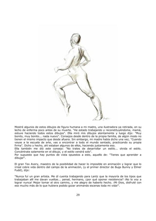 Mostré algunos de estos dibujos de figura humana a mi madre, una ilustradora ya retirada, en su
lecho de enferma poco antes de su muerte. "He estado trabajando y reconstituyéndome, mamá,
estuve haciendo todos estos dibujos". Ella miró mis dibujos atentamente y luego dijo: "Muy
bonito, muy bonito... nada nuevo". Consejos desde dentro de la propia familia, de algún modo no
tienen el mismo impacto que desde afuera. Sin embargo, mi madre había dicho una vez, "Cuando
vayas a la escuela de arte, vas a encontrar a todo el mundo sentado, practicando su propia
firma". Dicho y hecho, ahí estaban algunos de ellos, haciendo justamente eso.
Ella también me dió este consejo: "No trates de desarrollar un estilo... olvida el estilo.
Concéntrate solamente en el dibujo, y el estilo vendrá solo".
Por supuesto que hay puntos de vista opuestos a esto, aquello de: "Tienes que aprender a
dibujar".
El gran Tex Avery, maestro de la posibilidad de hacer lo imposible en animación y lograr que lo
irreal cobre vida dentro del campo de la animación, (y el primer director de Bugs Bunny y Elmer
Fudd), dijo:
"Nunca fuí un gran artista. Me dí cuenta trabajando para Lantz que la mayoría de los tipos que
trabajaban allí me davan vueltas... pensé, hermano, ¿por qué oponer resistencia? ¡No lo voy a
lograr nunca! Mejor tomar el otro camino, y me alegro de haberlo hecho. ¡Mi Dios, disfruté con
eso mucho más de lo que hubiera podido gozar animando escenas toda mi vida!".
29
 