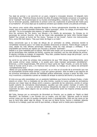 Tex dejó de animar y se convirtió en un gran, original e innovador director. El biógrafo John
Canemaker dijo: "Mientras Disney durante los años 30 estaba intentando convencer a la audiencia
de la "realidad" de los personajes en su mundo cinematográfico, creando su "ilusión de vida", Tex
fue en dirección opuesta, celebrando al cartoon como tal, explorando el potencial del medio para
el surrealismo". Él nunca dejó que la audiencia olvidara que estaba viendo una película animada.
Tex estuvo unos veinte años seguidos llevando su forma salvajemente divertida de encarar al
medio, pero le resultó imposible sostenerse. "Estoy quemado", decía. Su colega, el animador Mike
Lah dijo: "Ya no le quedaba más espacio, lo había agotado".
Amo los cartoons de Tex Avery, sus dibujos y su diseño de personajes. Su Droopy es mi
personaje de cartoon favorito. Una de las cosas más agradables de hacer Who framed Roger
Rabbit? fue emular al humor de Tex Avery. "Aunque no tan brutal", fueron mis instrucciones.
Pero, como Milt Kahl dijera: "Hay que tratar de llegar a un todo".
Estoy convencido que si la base de dibujo de un animador es sólida, entonces tendrá la
versatilidad necesaria para ir en todas las posibles direcciones al alcance. Podrá dibujar cualquier
cosa, desde los más difíciles personajes realistas, hasta los más salvajes y chiflados. Y es
improbable que termine por agotar sus recursos y sentirse "quemado".
Debido a su gran habilidad para el dibujo, Milt Kahl solía cargar con la animación de "el príncipe" o
de los personajes más realistas de Disney, quienes por supuesto, son los más difíciles de animar.
Si alguien criticaba su trabajo, él respondía: "Muy bien, puedes hacerte cargo del príncipe", con lo
que el crítico prontamente desaparecía.
Se corrió la voz entre los artistas más cartooneros de que "Milt dibuja maravillosamente, pero
sólo puede animar cosas realistas y no puede para nada manejar personajes estrafalarios".
Entonces, y entre largometrajes, Milt animó la mayor parte de Tiger Trouble, un corto de Goofy.
Todo el mundo cerró el pico, y lo mantuvo bien cerrado. Su trabajo es un clásico de animación
"completamente loca".
"Basta con que puedas dibujar cosas graciosas", es un mito en el mundo de la animación que nos
ha acompañado durante largo tiempo, y que aún parece persistir. Esto se debe a que algunos de
los primeros animadores carecían de habilidad gráfica sofisticada, aunque a pesar de todo, eran
muy inventivos y excelentes cuando se trataba de atrapar la esencia del drama y la actuación.
El mito era que sólo necesitaban con un asistente habilidoso que hiciera los dibujos finales, y todo
estaría en orden. Pero a mediados de los años treinta, cuando la nueva camada de animadores
jóvenes con mejor base de dibujo entró a escena y aprendió de los veteranos, pronto el campo
quedó cubierto de animadores desempleados, aquellos que sólo podían manejar el estilo más
crudo del cartoon... la nueva camada de buenos dibujantes los dejó sin empleo. Si la presente
expansión de este medio alguna vez se contrae, ciertamente serán los mejores artistas quienes
sobrevivan.
Bill Tytla, famoso por su animación de Stromboli en Pinocho, por su diablo en "Night on Bald
Mountain", de Fantasía, y por Dumbo con su madre, una vez dijo: "Algunas veces te tocará
animar cosas con las que no puedes manejarte dulce y recatadamente. Ésas son las veces en las
que te hará falta saber algo de dibujo. Ya sea que se llame forma, fuerza o vitalidad, deberás
incluirla en tu trabajo, pues eso será lo que sientas, y dibujar será tu medio para expresarlo".
30
 