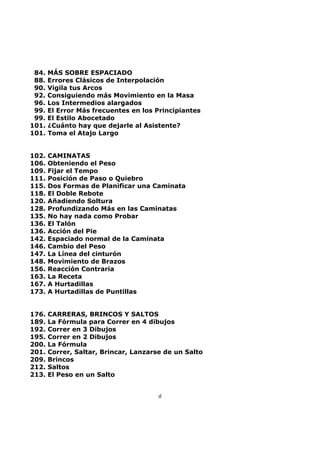 84. MÁS SOBRE ESPACIADO
88. Errores Clásicos de Interpolación
90. Vigila tus Arcos
92. Consiguiendo más Movimiento en la Masa
96. Los Intermedios alargados
99. El Error Más frecuentes en los Principiantes
99. El Estilo Abocetado
101. ¿Cuánto hay que dejarle al Asistente?
101. Toma el Atajo Largo
102. CAMINATAS
106. Obteniendo el Peso
109. Fijar el Tempo
111. Posición de Paso o Quiebro
115. Dos Formas de Planificar una Caminata
118. El Doble Rebote
120. Añadiendo Soltura
128. Profundizando Más en las Caminatas
135. No hay nada como Probar
136. El Talón
136. Acción del Pie
142. Espaciado normal de la Caminata
146. Cambio del Peso
147. La Línea del cinturón
148. Movimiento de Brazos
156. Reacción Contraria
163. La Receta
167. A Hurtadillas
173. A Hurtadillas de Puntillas
176. CARRERAS, BRINCOS Y SALTOS
189. La Fórmula para Correr en 4 dibujos
192. Correr en 3 Dibujos
195. Correr en 2 Dibujos
200. La Fórmula
201. Correr, Saltar, Brincar, Lanzarse de un Salto
209. Brincos
212. Saltos
213. El Peso en un Salto
d
 