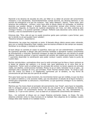Reprendí a los decanos de escuelas de arte, por fallar en su deber de proveer del conocimiento
necesario a sus estudiantes. Sorprendentemente cuando terminé, los decanos llamaron a una
reunión de emergencia a la que me invitaron. "Vea, señor Williams", dijeron, "Tiene razón, pero
tenemos dos problemas... primero, como hace años el dibujo clásico se rechazaba, no tenemos
docentes que puedan dibujar o enseñar dibujo convencional, porque ellos mismos nunca lo
aprendieron. Segundo, la mayoría de nuestros estudiantes son ricos, con ellos contamos para
conseguir fondos, y no quieren aprender a dibujar. Prefieren auto decorarse como obras de arte
viviente, y eso es exactamente lo que hacen".
Entonces dije, "Mire, sólo sé que no puedo encontrar gente para contratar o para formar; pero
por lo demás no sé qué puedan hacer ustedes".
"Nosotros tampoco", respondieron.
Últimamente, las cosas han mejorado un tanto. El llamado dibujo clásico parece estar volviendo,
pero con un sentido fotográfico híper realista, pues los buenos artistas en ese campo son escasos.
Sombrear no es dibujar, y tampoco es realismo.
El buen dibujo no consiste en copiar la superficie, tiene que ver con entendimiento y expresión.
No queremos aprender a dibujar sólo para terminar limitados a demostrar nuestro conocimiento
de articulaciones y músculos. Queremos conseguir la clase de realidad que una cámara no puede
obtener. Queremos acentuar y suprimir aspectos del carácter del modelo para hacerlo más vívido.
Y queremos desarrollar la coordinación para poder conducir nuestro cerebro hasta la punta de
nuestro lápiz.
Muchos caricaturistas y animadores dicen que la razón principal que los lleva a hacer cartoons es
el deseo de alejarse del realismo y el mundo real, para adentrarse en el reino libre de la
imaginación. Tienen razón al señalar que los animales del cartoon no tienen aspecto de animales
reales, son diseños, construcciones mentales. Mickey no es un ratón, Sylvester no es un gato... se
asemejan más a payasos de circo, que animales. Frank Thomas siempre decía: "Si vieras a Lady
and the Tramp (La Dama y el Vagabundo) caminando por el sendero, no hay forma de
convencerte de que ésos dos son perros de verdad".
Pero para hacer que las cosas funcionen, los movimientos tienen que ser creíbles, lo que nos lleva
de vuelta al realismo y a las acciones reales, que nos devuelven al estudio de la figura humana o
animal para comprender su estructura y movimiento. Lo que queremos conseguir no es realismo,
es credibilidad.
Mientras que Tex Avery liberó al animador del acercamiento mas "lineal", para hacer lo imposible,
sólo lo consiguió porque su animación fue hecha de una mayoría de ex empleados de Disney,
quienes ya tenían "el conocimiento Disney" de articulación, peso, etc. Así, irónicamente, su
rebelión, su "ir por el otro camino", tuvo su base en un subyacente conocimiento del realismo.
Pero... ¡no confundir al dibujo con un mapa! Estamos animando masas, no líneas. Por eso,
debemos entender cómo la masa funciona en la realidad. Para alejarnos de la realidad, nuestro
trabajo debe estar basado en la realidad misma.
34
 