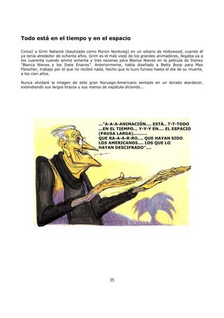 Todo está en el tiempo y en el espacio
Conocí a Grim Natwick (bautizado como Myron Nordvieg) en un sótano de Hollywood, cuando él
ya tenía alrededor de ochenta años. Grim es el más viejo de los grandes animadores, llegaba ya a
los cuarenta cuando animó ochenta y tres escenas para Blanca Nieves en la película de Disney
"Blanca Nieves y los Siete Enanos". Anteriormente, había diseñado a Betty Boop para Max
Fleischer, trabajo por el que no recibió nada, hecho que lo tuvo furioso hasta el día de su muerte,
a los cien años.
Nunca olvidaré la imagen de este gran Noruego-Americano sentado en un dorado atardecer,
extendiendo sus largos brazos y sus manos de espátula diciendo...
..."A-A-A-ANIMACIÓN.... ESTÁ.. T-T-TODO
...EN EL TIEMPO... Y-Y-Y EN.... EL ESPACIO
(PAUSA LARGA)..........
QUE RA-A-A-R-RO.... QUE HAYAN SIDO
LOS AMERICANOS.... LOS QUE LO
HAYAN DESCIFRADO"....
35
 