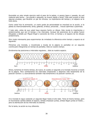 Escondido en este simple ejercicio está el peso de la pelota, si parece ligera o pesada; de qué
material está hecha... ¿es grande o pequeña, se mueve rápida o lenta? Todo esto surgirá si hace
algunas pruebas, que llevarán un par de minutos. La importancia del tiempo y el espacio se le
hará obvia.
Como usted hizo la animación, un cierto grado de personalidad se mezclará en la acción, si la
pelota es intencionadamente, lenta, gallarda, errática, precavida... incluso optimista o pesimista.
Y todo esto, antes de que usted haya siquiera hecho un dibujo. Esto revela lo importantes y
predominantes que son el tiempo y los intervalos. Aunque las posiciones de la pelota fueran
dibujadas a detalle por Miguel Ángel o Leonardo da Vinci, el tiempo y el espacio de los dibujos
predominaría.
Otro modo interesante para experimentar de inmediato la diferencia entre tiempo y espacio es el
siguiente:
Filmemos una moneda, y movámosla a través de la página (o pantalla) en un segundo
(veinticuatro fotogramas en tiempo de pantalla). Éste es nuestro tiempo.
Dividiremos las posiciones a intervalos regulares... éste es nuestro espacio.
Paro DetenerMitad
Ahora, tomemos el mismo tiempo, de nuevo, le cuesta un segundo a la moneda moverse a través
de la página. Pero cambiaremos los intervalos empezando a alejarnos más lentamente de la
posición número 1 y acercándonos también más lentamente a la posición número 25.
Detener DetenerMitad
Aceleración desde #1 Desaceleración hasta #25
A la moneda le sigue costando un segundo llegar hasta el otro lado. Tiene el mismo tiempo, pero
el movimiento cambia debido al espacio. Ambas empiezan juntas, ambas llegan juntas al medio...
pero la distribución de los intervalos es distinto.
Por lo tanto, la acción es muy diferente.
38
 