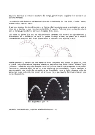 Se podría decir que la animación es el arte del tiempo, pero lo mismo se podría decir acerca de las
películas filmadas.
Los maestros más brillantes del tiempo fueron los comediantes del cine mudo, Charlie Chaplin,
Buster Keaton, Laurel y Hardy.
Si para un director de cine el tiempo es el hecho más importante, para un animador es solo la
mitad de la batalla, ya que necesitamos también el espacio. Podemos tener un talento natural
para el tiempo, pero debemos aprender el espacio de las cosas.
Otra cosa: La pelota que bota es frecuentemente utilizada para mostrar el "aplastamiento y
estiramiento" en la animación, es decir, la pelota se alarga al caer, se aplasta en el impacto
contra el suelo y regresa a su forma original sobre el segmento más lento de su arco.
Podría aplastarse y estirarse de esta manera si fuera una pelota muy blanda con poco aire, pero
lo que he comprobado es que se puede obtener un efecto bastante bueno con una moneda rígida
(siempre y cuando los intervalos sean los correctos) así que esta técnica no siempre es necesaria.
Ciertamente, una dura pelota de golf no se va a deformar por todos lados. En otras palabras, si
usa demasiado esta técnica la animación se ve descuidada, como si todo estuviera hecho de
goma. Las cosas en la vida real no son así, al menos no en su mayoría. Continuaremos con este
tema más adelante.
Bote de pelota de golf. 1951
Habiendo establecido esto, vayamos a la lección Número Uno:
39
 