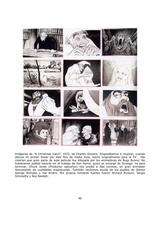 Imágenes de "A Christmas Carol", 1972, de Charles Dickens. Empezábamos a mejorar, cuando
obtuve mi primer Oscar por este film de media hora, hecho originalmente para la TV. ¡No
creerían que gran parte de esta película fue dibujada por los animadores de Bugs Bunny! No
hubiéramos podido hacerla sin el trabajo de Ken Harris, quien se encargó de Scrooge. Ya para
terminar, Chuck Jones (Productor ejecutivo) nos prestó a Abe Levitow, un gran animador
desconocido de cualidades majestuosas. También recibimos ayuda de los pupilos de Disney
George Nicholas y Hal Ambro. Mis propios hombres fuertes fueron Richard Purdum, Sergio
Simonetty y Roy Naisbitt.
40
 