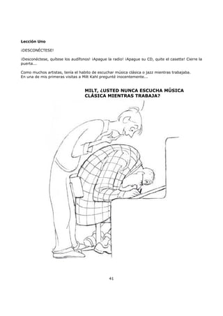 Lección Uno
¡DESCONÉCTESE!
¡Desconéctese, quítese los audífonos! ¡Apague la radio! ¡Apague su CD, quite el casette! Cierre la
puerta...
Como muchos artistas, tenía el habito de escuchar música clásica o jazz mientras trabajaba.
En una de mis primeras visitas a Milt Kahl pregunté inocentemente...
MILT, ¿USTED NUNCA ESCUCHA MÚSICA
CLÁSICA MIENTRAS TRABAJA?
41
 