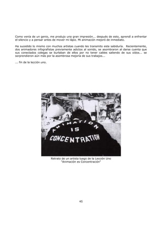Como venía de un genio, me produjo una gran impresión... después de esto, aprendí a enfrentar
el silencio y a pensar antes de mover mi lápiz. Mi animación mejoró de inmediato.
Ha sucedido lo mismo con muchos artistas cuando les transmito esta sabiduría. Recientemente,
dos animadores infografistas previamente adictos al sonido, se asombraron al darse cuenta que
sus conectados colegas se burlaban de ellos por no tener cables saliendo de sus oídos... se
sorprendieron aún más por la asombrosa mejoría de sus trabajos...
... fin de la lección uno.
Retrato de un artista luego de la Lección Uno
"Animación es Concentración"
45
 