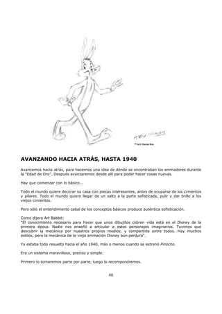 AVANZANDO HACIA ATRÁS, HASTA 1940
Avancemos hacia atrás, para hacernos una idea de dónde se encontraban los animadores durante
la "Edad de Oro". Después avanzaremos desde allí para poder hacer cosas nuevas.
Hay que comenzar con lo básico...
Todo el mundo quiere decorar su casa con piezas interesantes, antes de ocuparse de los cimientos
y pilares. Todo el mundo quiere llegar de un salto a la parte sofisticada, pulir y dar brillo a los
viejos cimientos.
Pero sólo el entendimiento cabal de los conceptos básicos produce auténtica sofisticación.
Como dijera Art Babbit:
"El conocimiento necesario para hacer que unos dibujitos cobren vida está en el Disney de la
primera época. Nadie nos enseñó a articular a estos personajes imaginarios. Tuvimos que
descubrir la mecánica por nuestros propios medios, y compartirla entre todos. Hay muchos
estilos, pero la mecánica de la vieja animación Disney aún perdura".
Ya estaba todo resuelto hacia el año 1940, más o menos cuando se estrenó Pinocho.
Era un sistema maravilloso, preciso y simple.
Primero lo tomaremos parte por parte, luego lo recompondremos.
46
 