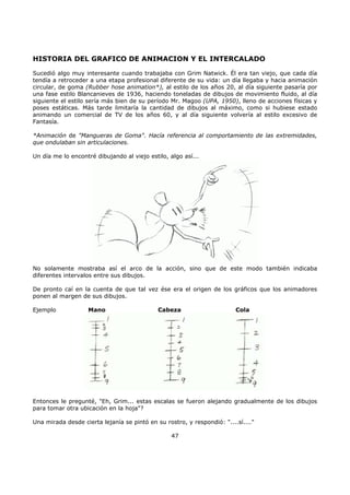 HISTORIA DEL GRAFICO DE ANIMACION Y EL INTERCALADO
Sucedió algo muy interesante cuando trabajaba con Grim Natwick. Él era tan viejo, que cada día
tendía a retroceder a una etapa profesional diferente de su vida: un día llegaba y hacia animación
circular, de goma (Rubber hose animation*), al estilo de los años 20, al día siguiente pasaría por
una fase estilo Blancanieves de 1936, haciendo toneladas de dibujos de movimiento fluido, al día
siguiente el estilo sería más bien de su período Mr. Magoo (UPA, 1950), lleno de acciones físicas y
poses estáticas. Más tarde limitaría la cantidad de dibujos al máximo, como si hubiese estado
animando un comercial de TV de los años 60, y al día siguiente volvería al estilo excesivo de
Fantasía.
*Animación de "Mangueras de Goma". Hacía referencia al comportamiento de las extremidades,
que ondulaban sin articulaciones.
Un día me lo encontré dibujando al viejo estilo, algo así...
No solamente mostraba así el arco de la acción, sino que de este modo también indicaba
diferentes intervalos entre sus dibujos.
De pronto caí en la cuenta de que tal vez ése era el origen de los gráficos que los animadores
ponen al margen de sus dibujos.
Ejemplo Mano Cabeza Cola
Entonces le pregunté, "Eh, Grim... estas escalas se fueron alejando gradualmente de los dibujos
para tomar otra ubicación en la hoja"?
Una mirada desde cierta lejanía se pintó en su rostro, y respondió: "....sí...."
47
 