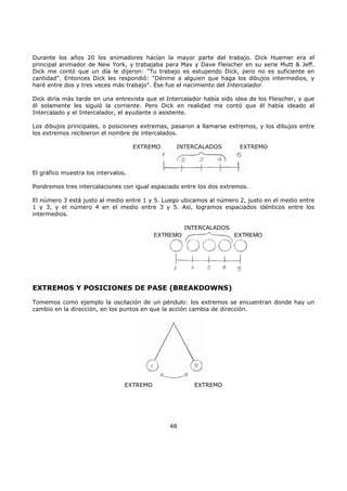 Durante los años 20 los animadores hacían la mayor parte del trabajo. Dick Huemer era el
principal animador de New York, y trabajaba para Max y Dave Fleischer en su serie Mutt & Jeff.
Dick me contó que un día le dijeron: "Tu trabajo es estupendo Dick, pero no es suficiente en
cantidad". Entonces Dick les respondió: "Dénme a alguien que haga los dibujos intermedios, y
haré entre dos y tres veces más trabajo". Ése fue el nacimiento del Intercalador.
Dick diría más tarde en una entrevista que el Intercalador había sido idea de los Fleischer, y que
él solamente les siguió la corriente. Pero Dick en realidad me contó que él había ideado al
Intercalado y el Intercalador, el ayudante o asistente.
Los dibujos principales, o posiciones extremas, pasaron a llamarse extremos, y los dibujos entre
los extremos recibieron el nombre de intercalados.
EXTREMO INTERCALADOS EXTREMO
El gráfico muestra los intervalos.
Pondremos tres intercalaciones con igual espaciado entre los dos extremos.
El número 3 está justo al medio entre 1 y 5. Luego ubicamos al número 2, justo en el medio entre
1 y 3, y el número 4 en el medio entre 3 y 5. Así, logramos espaciados idénticos entre los
intermedios.
INTERCALADOS
EXTREMO EXTREMO
EXTREMOS Y POSICIONES DE PASE (BREAKDOWNS)
Tomemos como ejemplo la oscilación de un péndulo: los extremos se encuentran donde hay un
cambio en la dirección, en los puntos en que la acción cambia de dirección.
EXTREMO EXTREMO
48
 