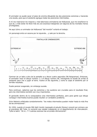 El animador se puede sacar el peso de encima dibujando las dos posiciones extremas y haciendo
una escala, para que el asistente agregue todas las posiciones intermedias.
A mí me malcriaron los mejores y más laboriosos animadores de Hollywood, que me enseñaron lo
que sé, y más tarde me llevé más de una sorpresa trabajando con algunos de los mortales menos
privilegiados.
He aquí cómo un animador de Hollywood "del montón" evitaría el trabajo:
Un personaje entra en escena por la izquierda... y sale por la derecha.
PANTALLA DE CINEMASCOPE
EXTREMO #1 EXTREMO #96
Caminar de un lado a otro de la pantalla va a llevar cuatro segundos (96 fotogramas). Entonces,
el animador hace el dibujo número 1 y el dibujo número 96, entregando la escala de arriba al
asistente para irse a jugar al tenis. Vuelve al día siguiente, y echa la culpa al asistente por el
terrible resultado.
Puede parecer exagerado, sin embargo sucede.
Para continuar, sabemos que los extremos y los quiebros son cruciales para el resultado final,
pero los intermedios también son muy importantes.
El geniecillo dentro de la computadora crea intermedios perfectos, pero para gente que dibuja
conseguir intermedios buenos puede resultar un verdadero problema.
Grim Natwick enfatizaba constantemente: "los malos intermedios pueden matar hasta la más fina
de las animaciones".
En 1934, cuando el novato Milt Kahl (recién ingresado al estudio Disney) conoció por primera vez
al grandioso Bill Tytla, le comentó que estaba trabajando en el departamento de intercalación.
Tytla le ladró: "Ah sí...? Y cuántas escenas has arruinado últimamente?
52
 