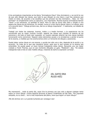 A los animadores importantes se los llama "Animadores Clave" (Key Animators), y se corrió la voz
de que sólo dibujan las claves, que todo lo que dibujan es una clave y que hay esclavos que
meten el resto, de acuerdo a las escalitas que les proveen los Key Animators... falso. Un "key
animator" es simplemente como un ejecutivo, uno importante. Muchos buenos animadores llaman
"clave" a sus extremos, yo también lo hacia. Pero la vida se torna más clara y simple si uno
separa las claves de los extremos. En verdad, nunca oí a Ken Harris llamar clave a un dibujo, pero
si lo escuché decir: "Dibuja primero eso, ése es un dibujo importante". Y realmente, se trataba de
una clave.
Trabajé con todos los sistemas, buenos, malos y a medio hornear, y la experiencia me ha
convencido que es mejor (incluso crucial). separar las claves que cuentan la historia de los
extremos y de todo el resto (por supuesto, en nuestro ejemplo anterior las tres claves también
funcionarán como extremos). Separar estos elementos ayuda a no enredarnos y perder el punto
de la escena, a medida que nos aventuramos entre un horizonte de dibujos y posiciones.
Puede haber varias claves en una escena, o quizás tan sólo una o dos, depende de la acción y su
duración. Se trata de lo que sea necesario poner, para que lo que suceda en la escena sea
entendible. Se puede pasar un buen tiempo trabajando estas claves. Recuerdo una vez haber
visitado a Frank Thomas, que en ese momento dibujaba un gato. "Maldición", dijo. "He estado
trabajando todo el día en este maldito dibujo, tratando de darle la expresión correcta".
(EL GATO ERA
ALGO ASÍ)
Me impresionó... ¡todo el santo día, vaya! Era la primera vez que veía a alguien trabajar tanto
sobre un único dibujo. ¿Cómo lograría terminar el plano? Finalmente caí del cielo: "Por supuesto
estúpido, es su clave... ¡es lo mas importante del plano, tiene que lograr un buen dibujo!"
¡Me dió ánimos ver a un grande luchando por conseguir eso!
60
 