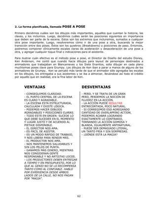 2. La forma planificada, llamada POSE A POSE
Primero decidimos cuáles son los dibujos más importantes, aquellos que cuentan la historia, las
claves, y los incluimos. Luego, decidimos cuáles serán las posiciones siguientes en importancia
que deben ser parte de la escena. Estos son los extremos que incluiremos, sumados a cualquier
otra pose importante. Luego, resolveremos cómo ir de una pose a otra, buscando la mejor
transición entre dos poses. Éstos son los quiebros (Breakdowns) o posiciones de paso. Entonces,
podremos componer clínicamente escalas claras de aceleración y desaceleración de una pose a
otra, y agregar cualquier toque final o indicaciones para el asistente.
Para ilustrar cuán efectivo es el método pose a pose, el Director de Diseño del estudio Disney,
Ken Anderson, me contó que cuando hacia dibujos para layout de personajes destinados a
animadores que trabajaban en Blancanieves y los Siete Enanitos, solía dibujar en cada plano
muchísimas poses clave para Grumpy. Los dibujos de Ken iban a parar a manos de alguno de los
animadores de Grumpy. Ken se percató más tarde de que el animador sólo agregaba las escalas
en los dibujos, los entregaba a sus asistentes y se iba a almorzar, llevándose así todo el crédito
por aquello que en realidad, era la fina labor de Ken.
VENTAJAS
- CONSEGUIMOS CLARIDAD.
- EL PUNTO CENTRAL DE LA ESCENA
ES CLARO Y AGRADABLE.
- LA ESCENA ESTÁ ESTRUCTURADA,
CALCULADA Y EXISTE LÓGICA.
- PODEMOS HACER DIBUJOS
AGRADABLES Y POSICIONES CLARAS.
- TODO ESTÁ EN ORDEN: SUCEDE LO
QUE DEBE SUCEDER EN EL MOMENTO
Y LUGAR JUSTO Y DE ACUERDO AL
PIETAJE DISPONIBLE.
- EL DIRECTOR NOS AMA.
- ES FÁCIL DE ASISTIR.
- ES UN MODO RÁPIDO DE TRABAJO,
Y NOS LIBERA PARA RENDIR MÁS.
- EL PRODUCTOR NOS AMA.
- NOS MANTENEMOS SALUDABLES Y
SIN LOS PELOS DE PUNTA.
- GANAMOS MÁS DINERO, MIENTRAS
NOS CONSIDERAN GENTE
RESPONSABLE Y NO ARTISTAS LOCOS.
- LOS PRODUCTORES DEBEN ENTREGAR
A TIEMPO Y EN PRESUPUESTO, POR LO
QUE AL GENIO NO SE LO RECOMPENSA
TANTO COMO AL CONFIABLE. HABLO
POR EXPERIENCIA DESDE AMBOS
LADOS DE LA CALLE, NO NOS PAGAN
POR "MAGIA".
DESVENTAJAS
- PERO, Y SE TRATA DE UN GRAN
PERO, PERDEMOS LA NOCIÓN DE
FLUIDEZ EN LA ACCIÓN.
- LA ACCIÓN PUEDE RESULTAR
ENTRECORTADA, POCO NATURAL.
- SI CORREGIMOS ESO AGREGANDO
CANTIDAD DE OVERLAPPING ACTION,
PODEMOS ACABAR LOGRANDO
EXACTAMENTE LO CONTRARIO,
TORNANDO LA ACCIÓN GOMOSA Y
BLANDA, IGUALMENTE ANTINATURAL.
- PUEDE SER DEMASIADO LITERAL,
UN TANTO FRÍA Y SIN SORPRESAS.
- ¿DÓNDE ESTÁ LA MAGIA?
62
 