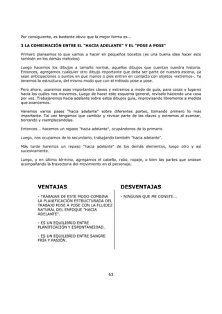 Por consiguiente, es bastante obvio que la mejor forma es...
3 LA COMBINACIÓN ENTRE EL "HACIA ADELANTE" Y EL "POSE A POSE"
Primero planeamos lo que vamos a hacer en pequeños bocetos (es una buena idea hacer esto
también en los demás métodos)
Luego hacemos los dibujos a tamaño normal, aquellos dibujos que cuentan nuestra historia.
Entonces, agregamos cualquier otro dibujo importante que deba ser parte de nuestra escena, ya
sean anticipaciones o puntos en que manos o pies entren en contacto con objetos -extremos-. Ya
tenemos la estructura, del mismo modo que con el método pose a pose.
Pero ahora, usaremos esas importantes claves y extremos a modo de guía, para cosas y lugares
hacia los cuales nos movemos. Luego de hacer este esquema general, revíselo haciendo una cosa
por vez. Trabajaremos hacia adelante sobre estos dibujos guía, improvisando libremente a medida
que avancemos.
Haremos varios pases "hacia adelante" sobre diferentes partes, tomando primero lo más
importante. Tal vez tengamos que cambiar y revisar parte de las claves y extremos al avanzar,
borrando y reemplazándolas.
Entonces... hacemos un repaso "hacia adelante", ocupándonos de lo primario.
Luego, nos ocupamos de lo secundario, trabajando también "hacia adelante".
Más tarde haremos un repaso "hacia adelante" de los demás elementos, luego otro y así
sucesivamente.
Luego, y en último término, agregamos el cabello, rabo, ropaje, o bien las partes que ondean
acompañando la trayectoria del movimiento en el personaje.
VENTAJAS
- TRABAJAR DE ESTE MODO COMBINA
LA PLANIFICACIÓN ESTRUCTURADA DEL
TRABAJO POSE A POSE CON LA FLUIDEZ
NATURAL DEL ENFOQUE "HACIA
ADELANTE".
- ES UN EQUILIBRIO ENTRE
PLANIFICACIÓN Y ESPONTANEIDAD.
- ES UN EQUILIBRIO ENTRE SANGRE
FRÍA Y PASIÓN.
DESVENTAJAS
- NINGUNA QUE ME CONSTE...
63
 
