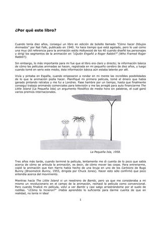 ¿Por qué este libro?
Cuando tenía diez años, conseguí un libro en edición de bolsillo llamado "Cómo hacer Dibujos
Animados" por Nat Falk, publicado en 1940. Ya hace tiempo que está agotado, pero lo usé como
una muy útil referencia para la animación estilo Hollywood de los 40 cuando diseñé los personajes
y dirigí los segmentos de la animación en "¿Quién Engañó a Roger Rabbit?" (Who Framed Roger
Rabbit?).
Sin embargo, lo más importante para mi fue que el libro era claro y directo; la información básica
de cómo las películas animadas se hacen, registrada en mi pequeño cerebro de diez años, y luego
cuando tomé en serio este medio, ésta información básica aún estaba latente por allí.
Vivía y pintaba en España, cuando empezaron a rondar en mi mente las increíbles posibilidades
de lo que la animación podía hacer. Planifiqué mi primera película, tomé el dinero que había
ganado pintando retratos y me fui a Londres. Pase hambre por un tiempo, hasta que finalmente
conseguí trabajo animando comerciales para televisión y me las arreglé para auto financiarme The
Little Island (La Pequeña Isla) un argumento filosófico de media hora sin palabras, el cual ganó
varios premios internacionales.
La Pequeña Isla, 1958.
Tres años más tarde, cuando terminé la película, lentamente me di cuenta de lo poco que sabía
acerca de cómo se articula la animación, es decir, de cómo mover las cosas. Para entrenarme,
copié la animación que Ken Harris había hecho de una bruja en uno de los Cartoons de Bugs
Bunny (Broomstick Bunny, 1955, dirigida por Chuck Jones). Hacer esto sólo confirmó que poco
entendía acerca del movimiento.
Mientras hacía The Little Island vi un reestreno de Bambi, pero ya que me consideraba a mi
mismo un revolucionario en el campo de la animación, rechacé la película como convencional.
Pero cuando finalicé mi película, volví a ver Bambi y casi salgo arrastrándome por el suelo de
rodillas. "¿Cómo lo hicieron?" ¡Había aprendido lo suficiente para darme cuenta de que en
realidad, no tenía ni idea!
1
 