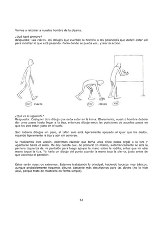 Vamos a retomar a nuestro hombre de la pizarra.
¿Qué haré primero?
Respuesta: Las claves, los dibujos que cuentan la historia o las posiciones que deben estar allí
para mostrar lo que está pasando. Pónlo donde se pueda ver.. y leer la acción.
claves claves
¿Qué es lo siguiente?
Respuesta: Cualquier otro dibujo que deba estar en la toma. Obviamente, nuestro hombre deberá
dar unos pasos hasta llegar a la tiza, entonces dibujaremos las posiciones de aquellos pasos en
que los pies están justo en el suelo.
Son todavía dibujos sin peso, el talón solo está ligeramente apoyado al igual que los dedos,
rozando ligeramente la tiza y aún sin cerrarse.
Si realizamos esta acción, podremos razonar que toma unos cinco pasos llegar a la tiza y
agacharse hasta el suelo. Me doy cuenta que, de probarlo yo mismo, automáticamente se alza la
pernera izquierda de mi pantalón para luego apoyar la mano sobre la rodilla, antes que mi otra
mano toque la tiza. Yo haría un dibujo del punto cuando la mano toca la pierna, justo antes de
que ascienda el pantalón.
Éstos serán nuestros extremos. Estamos trabajando lo principal, haciendo bocetos muy básicos,
aunque probablemente hagamos dibujos bastante más descriptivos para las claves (no lo hice
aquí, porque trato de mostrarlo en forma simple).
64
 