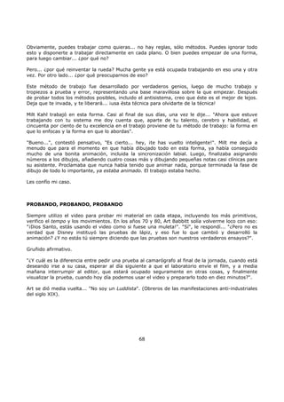 Obviamente, puedes trabajar como quieras... no hay reglas, sólo métodos. Puedes ignorar todo
esto y disponerte a trabajar directamente en cada plano. O bien puedes empezar de una forma,
para luego cambiar... ¿por qué no?
Pero... ¿por qué reinventar la rueda? Mucha gente ya está ocupada trabajando en eso una y otra
vez. Por otro lado... ¿por qué preocuparnos de eso?
Este método de trabajo fue desarrollado por verdaderos genios, luego de mucho trabajo y
tropiezos a prueba y error, representando una base maravillosa sobre la que empezar. Después
de probar todos los métodos posibles, incluido el antisistema, creo que éste es el mejor de lejos.
Deja que te invada, y te liberará... ¡usa ésta técnica para olvidarte de la técnica!
Milt Kahl trabajó en esta forma. Casi al final de sus días, una vez le dije... "Ahora que estuve
trabajando con tu sistema me doy cuenta que, aparte de tu talento, cerebro y habilidad, el
cincuenta por ciento de tu excelencia en el trabajo proviene de tu método de trabajo: la forma en
que lo enfocas y la forma en que lo abordas".
"Bueno...", contestó pensativo, "Es cierto... hey, ¡te has vuelto inteligente!". Milt me decía a
menudo que para el momento en que había dibujado todo en esta forma, ya había conseguido
mucho de una bonita animación, incluida la sincronización labial. Luego, finalizaba asignando
números a los dibujos, añadiendo cuatro cosas más y dibujando pequeñas notas casi clínicas para
su asistente. Proclamaba que nunca había tenido que animar nada, porque terminada la fase de
dibujo de todo lo importante, ya estaba animado. El trabajo estaba hecho.
Les confío mi caso.
PROBANDO, PROBANDO, PROBANDO
Siempre utilizo el video para probar mi material en cada etapa, incluyendo los más primitivos,
verifico el tempo y los movimientos. En los años 70 y 80, Art Babbitt solía volverme loco con eso:
"¡Dios Santo, estás usando el video como si fuese una muleta!". "Sí", le respondí... "¿Pero no es
verdad que Disney instituyó las pruebas de lápiz, y eso fue lo que cambió y desarrolló la
animación? ¿Y no estás tú siempre diciendo que las pruebas son nuestros verdaderos ensayos?".
Gruñido afirmativo.
"¿Y cuál es la diferencia entre pedir una prueba al camarógrafo al final de la jornada, cuando está
deseando irse a su casa, esperar al día siguiente a que el laboratorio envíe el film, y a media
mañana interrumpir al editor, que estará ocupado seguramente en otras cosas, y finalmente
visualizar la prueba, cuando hoy día podemos usar el video y prepararlo todo en diez minutos?".
Art se dió media vuelta... "No soy un Luddista". (Obreros de las manifestaciones anti-industriales
del siglo XIX).
68
 