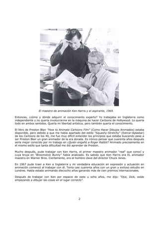 El maestro de animación Ken Harris y el aspirante, 1969.
Entonces, ¿cómo y dónde adquirir el conocimiento experto? Yo trabajaba en Inglaterra como
independiente y no quería involucrarme en la máquina de hacer Cartoons de Hollywood. Lo quería
todo en ambos sentidos. Quería mi libertad artística, pero también quería el conocimiento.
El libro de Preston Blair "How to Animate Cartoons Film" (Como Hacer Dibujos Animados) estaba
disponible, pero debido a que me había apartado del estilo "Squashy-Stretchy" (Estirar-Aplastar)
de los Cartoons de los 40, me fue muy difícil entender los principios que estaba buscando pese a
ser Preston Blair un gran animador de la era dorada. Es irónico pensar que cuarenta años después
sería mejor conocido por mi trabajo en ¿Quién engañó a Roger Rabbit? Animado precisamente en
el mismo estilo que tanta dificultad me dió aprender de Preston.
Mucho después, pude trabajar con Ken Harris, el primer maestro animador "real" que conocí y
cuya bruja en "Broomstick Bunny" había analizado. Es sabido que Ken Harris era EL animador
maestro en Warner Bros. Ciertamente, era el hombre clave del director Chuck Jones.
En 1967 pude traer a Ken a Inglaterra y mi verdadera educación en expresión y actuación en
animación comenzó al trabajar con él. Tenía casi cuarenta años con un gran y exitoso estudio en
Londres. Había estado animando dieciocho años ganando más de cien premios internacionales.
Después de trabajar con Ken por espacio de siete u ocho años, me dijo: "Oye, Dick, estás
empezando a dibujar las cosas en el lugar correcto".
2
 
