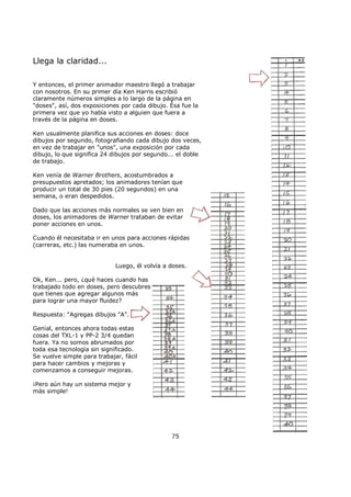 Llega la claridad...
Y entonces, el primer animador maestro llegó a trabajar
con nosotros. En su primer día Ken Harris escribió
claramente números simples a lo largo de la página en
"doses", así, dos exposiciones por cada dibujo. Ésa fue la
primera vez que yo había visto a alguien que fuera a
través de la página en doses.
Ken usualmente planifica sus acciones en doses: doce
dibujos por segundo, fotografiando cada dibujo dos veces,
en vez de trabajar en "unos", una exposición por cada
dibujo, lo que significa 24 dibujos por segundo... el doble
de trabajo.
Ken venía de Warner Brothers, acostumbrados a
presupuestos apretados; los animadores tenían que
producir un total de 30 pies (20 segundos) en una
semana, o eran despedidos.
Dado que las acciones más normales se ven bien en
doses, los animadores de Warner trataban de evitar
poner acciones en unos.
Cuando él necesitaba ir en unos para acciones rápidas
(carreras, etc.) las numeraba en unos.
Luego, él volvía a doses.
Ok, Ken... pero, ¿qué haces cuando has
trabajado todo en doses, pero descubres
que tienes que agregar algunos más
para lograr una mayor fluidez?
Respuesta: “Agregas dibujos "A".
Genial, entonces ahora todas estas
cosas del TXL-1 y PP-2 3/4 quedan
fuera. Ya no somos abrumados por
toda esa tecnología sin significado.
Se vuelve simple para trabajar, fácil
para hacer cambios y mejoras y
comenzamos a conseguir mejoras.
¡Pero aún hay un sistema mejor y
más simple!
75
 