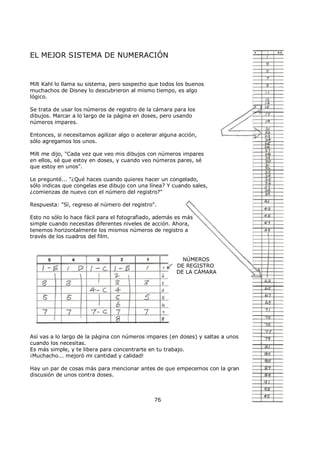 EL MEJOR SISTEMA DE NUMERACIÓN
Milt Kahl lo llama su sistema, pero sospecho que todos los buenos
muchachos de Disney lo descubrieron al mismo tiempo, es algo
lógico.
Se trata de usar los números de registro de la cámara para los
dibujos. Marcar a lo largo de la página en doses, pero usando
números impares.
Entonces, si necesitamos agilizar algo o acelerar alguna acción,
sólo agregamos los unos.
Milt me dijo, "Cada vez que veo mis dibujos con números impares
en ellos, sé que estoy en doses, y cuando veo números pares, sé
que estoy en unos".
Le pregunté... "¿Qué haces cuando quieres hacer un congelado,
sólo indicas que congelas ese dibujo con una línea? Y cuando sales,
¿comienzas de nuevo con el número del registro?"
Respuesta: "Sí, regreso al número del registro".
Esto no sólo lo hace fácil para el fotografiado, además es más
simple cuando necesitas diferentes niveles de acción. Ahora,
tenemos horizontalmente los mismos números de registro a
través de los cuadros del film.
NÚMEROS
DE REGISTRO
DE LA CÁMARA
Así vas a lo largo de la página con números impares (en doses) y saltas a unos
cuando los necesitas.
Es más simple, y te libera para concentrarte en tu trabajo.
¡Muchacho... mejoró mi cantidad y calidad!
Hay un par de cosas más para mencionar antes de que empecemos con la gran
discusión de unos contra doses.
76
 