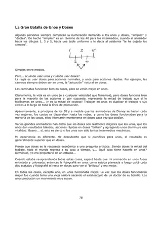 La Gran Batalla de Unos y Doses
Algunas personas siempre complican la numeración llamándo a los unos y doses, "simples" y
"dobles". De hecho "simples" es un término de los 40 para los intermedios, cuando el animador
hacia los dibujos 1, 3 y 5, hacía una tabla uniforme y le decía al asistente "te he dejado los
simples".
Simples entre medios.
Pero... ¿cuándo usar unos y cuándo usar doses?
La regla es usar doses para acciones normales, y unos para acciones rápidas. Por ejemplo, las
carreras siempre deben ser en unos, la "actuación" natural en doses.
Las caminatas funcionan bien en doses, pero se verán mejor en unos.
Obviamente, la vida es en unos (o a cualquier velocidad que filmemos), pero doses funciona bien
para la mayoría de las acciones y, por supuesto, representa la mitad de trabajo que si lo
hiciéramos en unos... ¡y es la mitad de costoso! Trabajar en unos es duplicar el trabajo y sus
costos a lo largo de toda la línea de producción.
Aparentemente, a principios de los 30 y a medida que los animadores de Disney se hacían cada
vez mejores, los costos se disparaban hasta las nubes, y como los doses funcionaban para la
mayoría de las cosas, ellos intentaron mantenerse en doses cada vez que podían.
Varios grandes animadores han dicho que los doses son realmente mejores que los unos, que los
unos dan resultados blandos, acciones rápidas en doses "brillan" y agregando unos disminuye esa
vitalidad. Bueno... sí, esto es cierto si los unos son sólo tontos intermedios mecánicos.
Mi experiencia es diferente. He descubierto que si planificas para unos, el resultado es
generalmente superior que en doses.
Pienso que doses es la respuesta económica a una pregunta artística. Siendo doses la mitad del
trabajo, todo el mundo regresa a su casa a tiempo, y... ¿qué caso tiene hacerlo en unos?
Demonios, yo era propietario de un estudio...
Cuando estaba re-aprendiendo todas estas cosas, esperé hasta que mi animación en unos fuera
entintada y coloreada, entonces la fotografié en unos como estaba planeada y luego quité cada
dos acetatos y fotografié el resto en doses para ver si "brillaba" y era mejor.
En todos los casos, excepto uno, en unos funcionaba mejor. La vez que los doses funcionaron
mejor fue cuando tenía una vieja señora sacando el estetoscopio de un doctor de su bolsillo. Los
unos producían un movimiento muy suave.
78
 