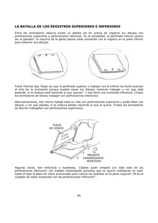 LA BATALLA DE LOS REGISTROS SUPERIORES E INFERIORES
Entre los animadores clásicos existe un debate sin fin acerca de registrar los dibujos con
perforaciones superiores o perforaciones inferiores. En la actualidad, el perforado inferior parece
ser el ganador; la mayoría de la gente parece estar animando con el registro en la parte inferior
para sostener sus dibujos.
Frank Thomas dijo "Dejar de usar el perforado superior y trabajar con el inferior ha hecho avanzar
el arte de la animación porque puedes pasar los dibujos mientras trabajas y ver que está
pasando, si la criatura está haciendo lo que quieres". Y eso tiene una tremenda influencia. (Todos
los animadores de Disney trabajan con perforaciones inferiores)
Alternativamente, Ken Harris trabajó toda su vida con perforaciones superiores y podía flipar sus
dibujos y ver que pasaba, si la criatura estaba haciendo lo que él quería. (Todos los animadores
de Warner trabajaban con perforaciones superiores).
MALDITO
CAMARÓGRAFO
PEREZOSO
PLACA
DE VIDRIO
Algunas veces, Ken enfurecía y explotaba, "¿Sabes quién empezó con todo esto de las
perforaciones inferiores? ¡Un maldito camarógrafo perezoso que no quería molestarse en subir
hasta el tope la placa de vidrio presurizada para colocar los acetatos en la parte superior! ¡Él es el
culpable de haber empezado con las perforaciones inferiores!".
80
 