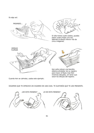 Es algo así:
PASANDO...
Si sólo tienes cuatro dedos, puedes
pasar cuatro hojas a la vez,
además el dibujo inferior nos da
cinco imágenes.
VERSUS
FLIPEAR
Ken solía colocar una bandita
elástica alrededor de su registro
para hacer el flipeo mas fácil
mientras dibujaba, sin tener que
sacar los dibujos del registro.
Cuando Ken se calmaba, usaba este ejemplo:
DIGAMOS QUE TE OFREZCO UN CIGARRO DE UNA CAJA. TE GUSTARÍA QUE TE LOS PRESENTE.
¿DE ESTA MANERA? ¿O DE ESTA MANERA?
81
 