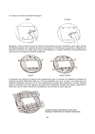 ¿Y cuál es la manera más fácil de dibujar?
¿ASÍ? ¿O ASÍ?
Agreguen a esto el hecho de que la mayoría de los discos que los animadores usan están hechos
de metales pesados con registros de paneo insertados con tornillos para ajustarlos y aflojarlos. Es
bastante incómodo con todas estas cosas sobresaliendo, y nosotros tenemos inconscientemente
que esquivar los registros mientras dibujamos.
OUCH! OUCH! OUCH!
El ingeniero que fabricó la mayoría del equipamiento para mi estudio de Inglaterra colocaba los
registros de paneo diferentes cada vez. Tuve que despedir una vez a un tipo, y su amigo (que era
bastante talentoso) renunció con él. Para desquitarse conmigo ellos ordenaron un disco especial
(para la empresa) con tres registros de paneo para diferentes tamaños de campo, superiores e
inferiores, seis en total! Cuando los montabas en sus tornillos se veían algo así:
¿COMO PUEDES DIBUJAR EN ALGO ASÍ?
PODRÍAS TERMINAR EN TERAPIA INTENSIVA.
82
 
