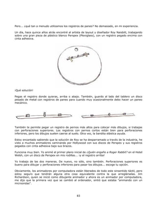 Pero... ¿qué tan a menudo utilizamos los registros de paneo? No demasiado, en mi experiencia.
Un día, hace quince años atrás encontré al artista de layout y diseñador Roy Naisbitt, trabajando
sobre una gran pieza de plástico blanco Perspex (Plexiglass), con un registro pegado encima con
cinta adhesiva.
¡Qué solución!
Pegas el registro donde quieras, arriba o abajo. También, guardo al lado del tablero un disco
pesado de metal con registros de paneo para cuando muy ocasionalmente debo hacer un paneo
mecánico.
También te permite pegar un registro de pernos más altos para colocar más dibujos, si trabajas
con perforaciones superiores. Los registros con pernos cortos están bien para perforaciones
inferiores, pero los dibujos suelen caerse al suelo. Otra vez, la bandita elástica ayuda.
Estoy encantado sabiendo que la solución de Roy se ha desparramado a través de la industria, he
visto a muchos animadores caminando por Hollywood con sus discos de Perspex y sus registros
pegados con cinta adhesiva bajo sus brazos.
Funciona muy bien. Yo animé el primer plano inicial de ¿Quién engaño a Roger Rabbit? en el Hotel
Welsh, con un disco de Perspex en mis rodillas... ¡y el registro arriba!
Yo trabajo de las dos maneras. De nuevo, no sólo, sino también. Perforaciones superiores es
bueno para dibujar y perforaciones inferiores para pasar los dibujos... escoge tu opción.
Obviamente, los animadores por computadora están liberados de todo este sinsentido táctil, pero
estoy seguro que tendrán alguna otra cosa equivalente contra la que arreglárselas. Jim
Richardson, quien se inició como dibujante animador y ahora es un animador por computadora,
me dijo que la primera vez que se cambió al ordenador, sintió que estaba "animando con un
microondas".
83
 