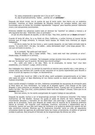 "Sí, estoy empezando a aprender de ti ¿no es así?", le dije.
Sí, dijo él pensativamente, "sabes... podrías ser un animador".
Después del shock inicial, me di cuenta de que él tenía razón. Ken Harris era un auténtico
animador, mientras yo hacia cantidades de dibujitos bonitos en variados estilos, que eran
funcionales pero no tenían los invisibles ingredientes "mágicos" para hacerlos parecer realmente
vivos y con actuaciones convincentes.
Entonces redoblé mis esfuerzos (sobre todo en dominar los "acentos" en cabeza y manos) y al
año siguiente Ken dijo: "Está bien, eres un animador".
Un par de años después de aquello, un día me dijo: "Hey Dick, podrías ser un buen animador".
Cuando él tenía 82 años, fui a su Rulot en Ohai, California, y juntos hicimos el Layout de las
escenas que él luego animaría. A menudo hacia siestas de media hora mientras yo seguía
trabajando.
Un día la siesta fue de tres horas y, para cuando despertó, yo casi había animado toda la
escena. "Lo siento Dick", me dijo, "ya sabes... estoy demasiado viejo". (Una larga pausa) "Ah...
veo que animaste la escena...".
Sí, le contesté, "No sabía qué más hacer".
"Bonitos dibujos," dijo y luego señaló. "Hey... ¡esto está mal! Has cometido un error".
Desde luego, él estaba en lo correcto.
"Maldita sea, Ken", contesté, "He trabajado contigo durante trece años y aun no he podido
dar con "la manera" que tú quieres. Me temo que morirá contigo".
Sí... soltó una risita y me dijo, "Bien, no te preocupes, tú tienes "eso" muy bien
establecido, a tu manera". Luego, volvió a reirse.
Ken trabajaba muy rápido y yo siempre lo exprimía al máximo para sacarle más y más planos, e
incluso hacía que animara aún cuando el taxi estuviera en la puerta esperándolo para llevarlo a
tomar el avión de regreso a su hogar, en Norteamérica.
Cuando Ken murió en 1982 a los 83 años, sentí verdadero arrepentimiento al no haber
sido capaz de poner un lápiz Blackwing en sus manos cuando su ataúd aún estaba abierto. Le
hubiese encantado.
Justo cuando empecé a trabajar con Ken, habíamos completado las secuencias de animación para
el filme épico de Tony Richardson "La Carga de la Brigada Ligera" (The Charge of the Light
Brigade) y para entonces yo pensaba que era bastante bueno. Cuando Ken vió la película en el
teatro me dijo: "Por Dios Dick, ¿Cómo pudieron hacer todo ese trabajo?" (Pausa) "Claro que no se
mueven muy bien...".
Pero aun ahora, no me siento avergonzado de nuestro trabajo en esa película.
Después de aquello, fuimos a ver el largometraje animado "El Submarino Amarillo" (The Yellow
Submarine) de The Beatles. Aunque me gustó el estilo de diseño de Heinz Edelman, "los
movimientos abruptos y marcados de los Start-Stop" (los pare-siga y siga-pare) en la mayor
parte de la animación, hacía que después de media hora la mayoría de la audiencia prefiriera
salirse al corredor. Sin importar cuan estilizada, inventiva, convulsiva o espasmódica sea la
animación, parece ser que sólo será capaz de mantener a la audiencia atenta por espacio de tan
sólo veinticinco minutos. Mientras que "El Submarino Amarillo" tenía un culto de seguidores
entusiastas desde las agencias de publicidad hasta las masas universitarias, el público en general
evitaba la película. Esto aniquiló el mercado de los largometrajes No-Disney por años.
3
 