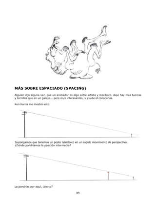 MÁS SOBRE ESPACIADO (SPACING)
Alguien dijo alguna vez, que un animador es algo entre artista y mecánico. Aquí hay más tuercas
y tornillos que en un garaje... pero muy interesantes, y ayuda el conocerlas.
Ken Harris me mostró esto:
Supongamos que tenemos un poste telefónico en un rápido movimiento de perspectiva.
¿Dónde pondríamos la posición intermedia?
La pondrías por aquí, ¿cierto?
84
 