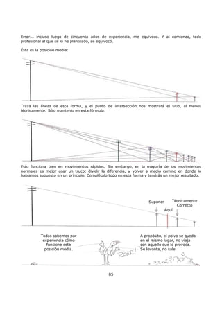 Error... incluso luego de cincuenta años de experiencia, me equivoco. Y al comienzo, todo
profesional al que se lo he planteado, se equivocó.
Ésta es la posición media:
Traza las líneas de esta forma, y el punto de intersección nos mostrará el sitio, al menos
técnicamente. Sólo mantenlo en esta fórmula:
Esto funciona bien en movimientos rápidos. Sin embargo, en la mayoría de los movimientos
normales es mejor usar un truco: dividir la diferencia, y volver a medio camino en donde lo
habíamos supuesto en un principio. Complétalo todo en esta forma y tendrás un mejor resultado.
Suponer
Aquí
Técnicamente
Correcto
Todos sabemos por
experiencia cómo
funciona esta
posición media.
A propósito, el polvo se queda
en el mismo lugar, no viaja
con aquello que lo provoca.
Se levanta, no sale.
85
 