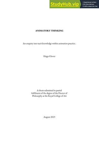 ANIMATORY THINKING
An enquiry into tacit knowledge within animation practice.
Hugo Glover
A thesis submitted in partial
fulfilment of the degree of the Doctor of
Philosophy at the Royal College of Art
August 2019
 