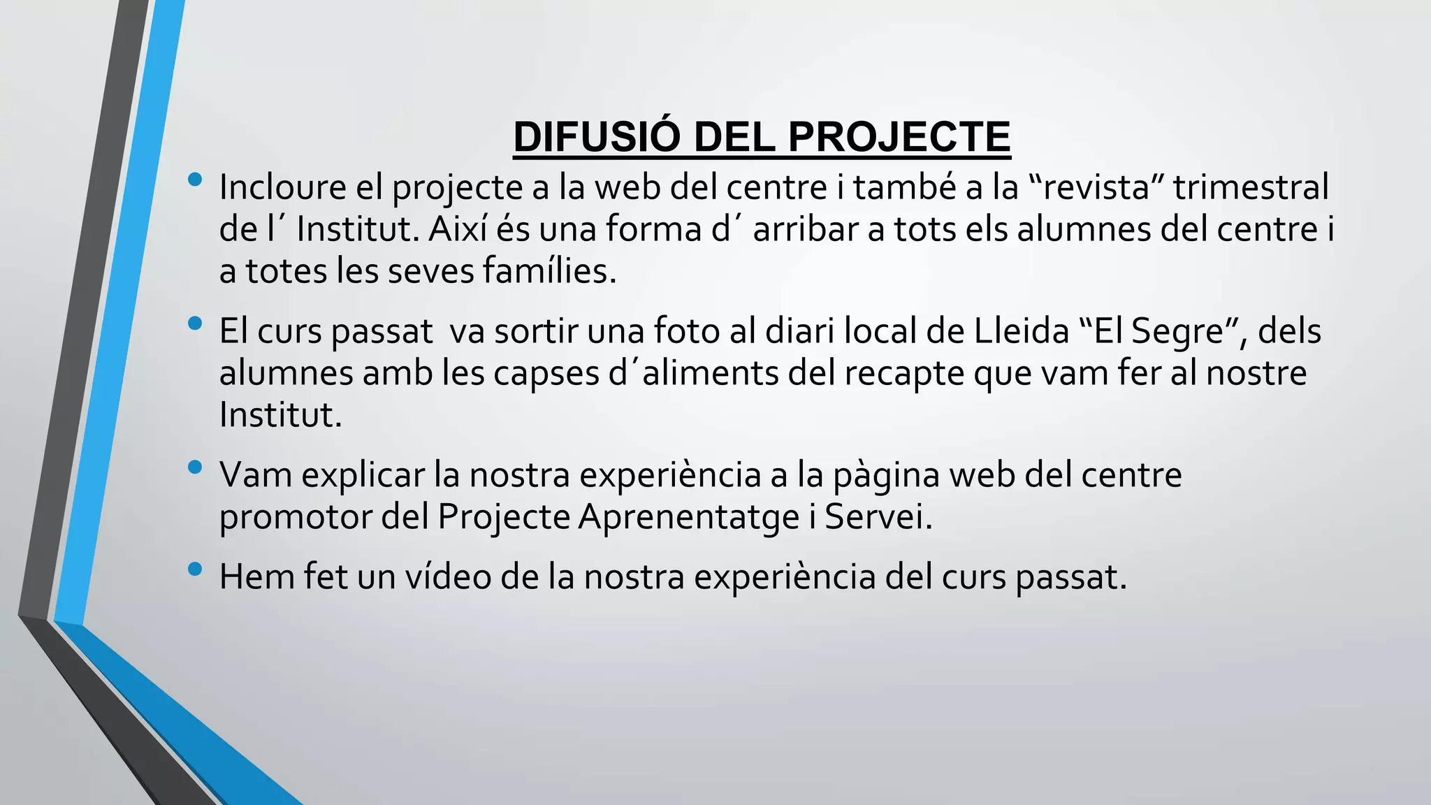 DIFUSIÓ DEL PROJECTE 
• Incloure el projecte a la web del centre i també a la “revista” trimestral 
de l´ Institut. Així és una forma d´ arribar a tots els alumnes del centre i 
a totes les seves famílies. 
• El curs passat va sortir una foto al diari local de Lleida “El Segre”, dels 
alumnes amb les capses d´aliments del recapte que vam fer al nostre 
Institut. 
• Vam explicar la nostra experiència a la pàgina web del centre 
promotor del Projecte Aprenentatge i Servei. 
• Hem fet un vídeo de la nostra experiència del curs passat. 
 