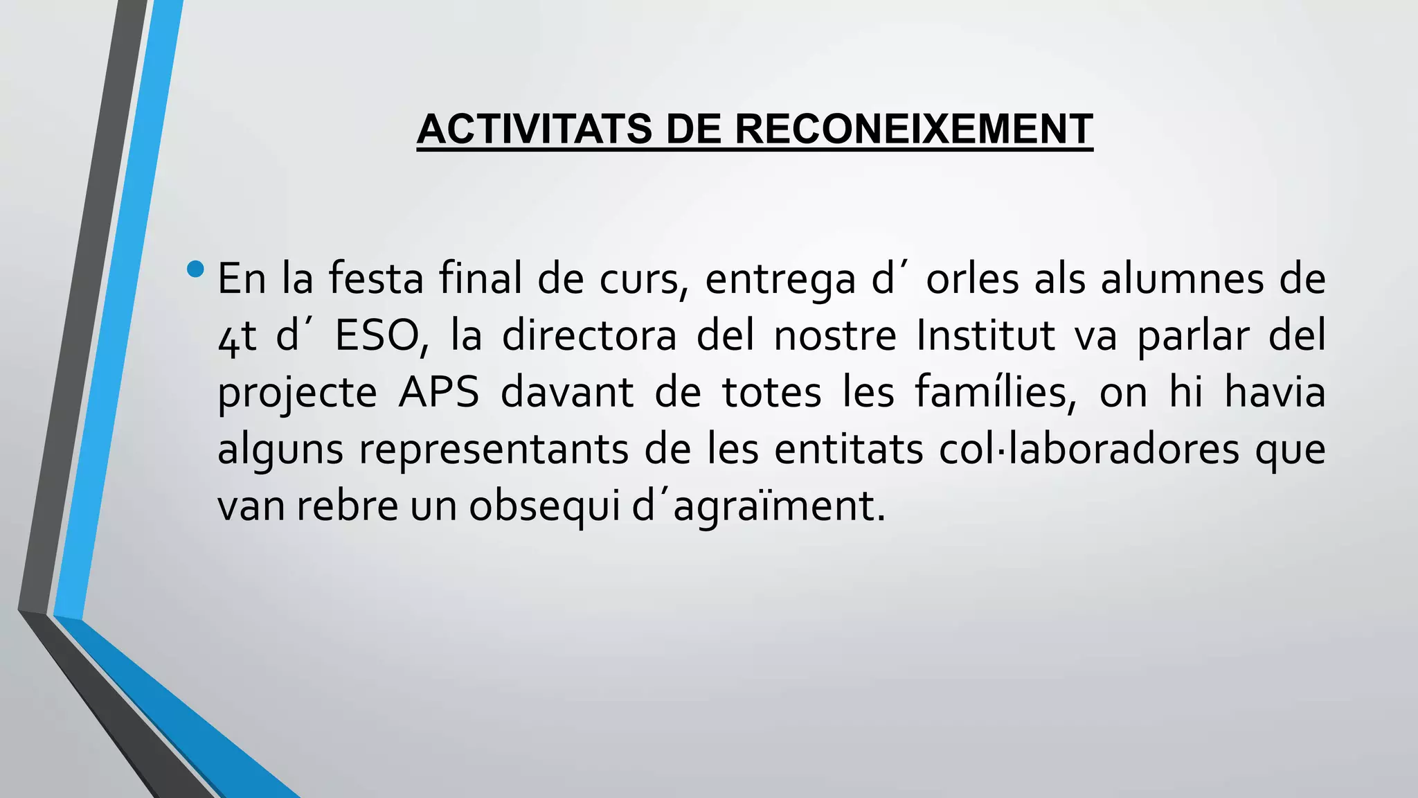 ACTIVITATS DE RECONEIXEMENT 
• En la festa final de curs, entrega d´ orles als alumnes de 
4t d´ ESO, la directora del nostre Institut va parlar del 
projecte APS davant de totes les famílies, on hi havia 
alguns representants de les entitats col·laboradores que 
van rebre un obsequi d´agraïment. 
